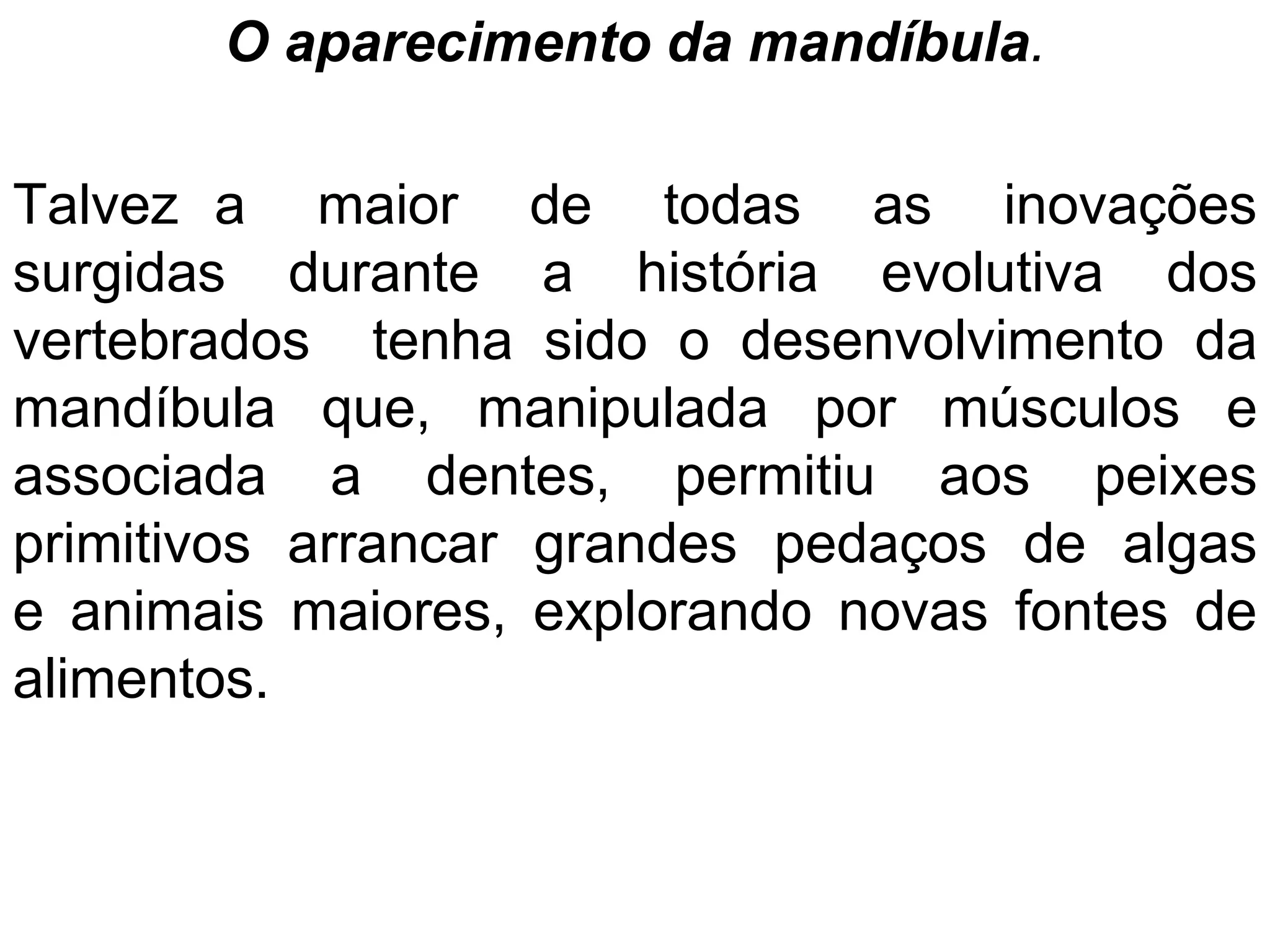 O aparecimento da mandíbula.
Talvez a maior de todas as inovações
surgidas durante a história evolutiva dos
vertebrados tenha sido o desenvolvimento da
mandíbula que, manipulada por músculos e
associada a dentes, permitiu aos peixes
primitivos arrancar grandes pedaços de algas
e animais maiores, explorando novas fontes de
alimentos.
 