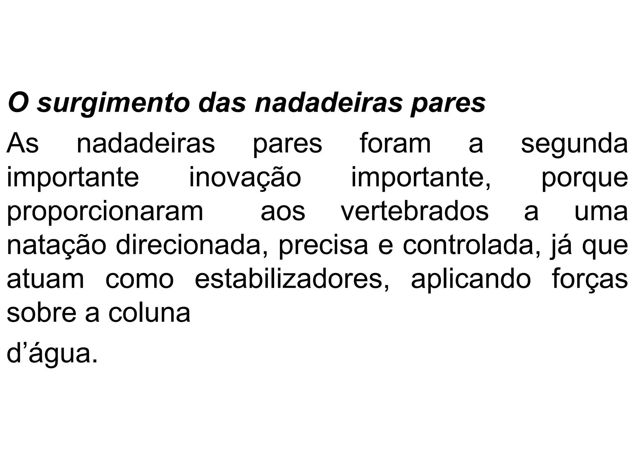 O surgimento das nadadeiras pares
As nadadeiras pares foram a segunda
importante inovação importante, porque
proporcionaram aos vertebrados a uma
natação direcionada, precisa e controlada, já que
atuam como estabilizadores, aplicando forças
sobre a coluna
d’água.
 
