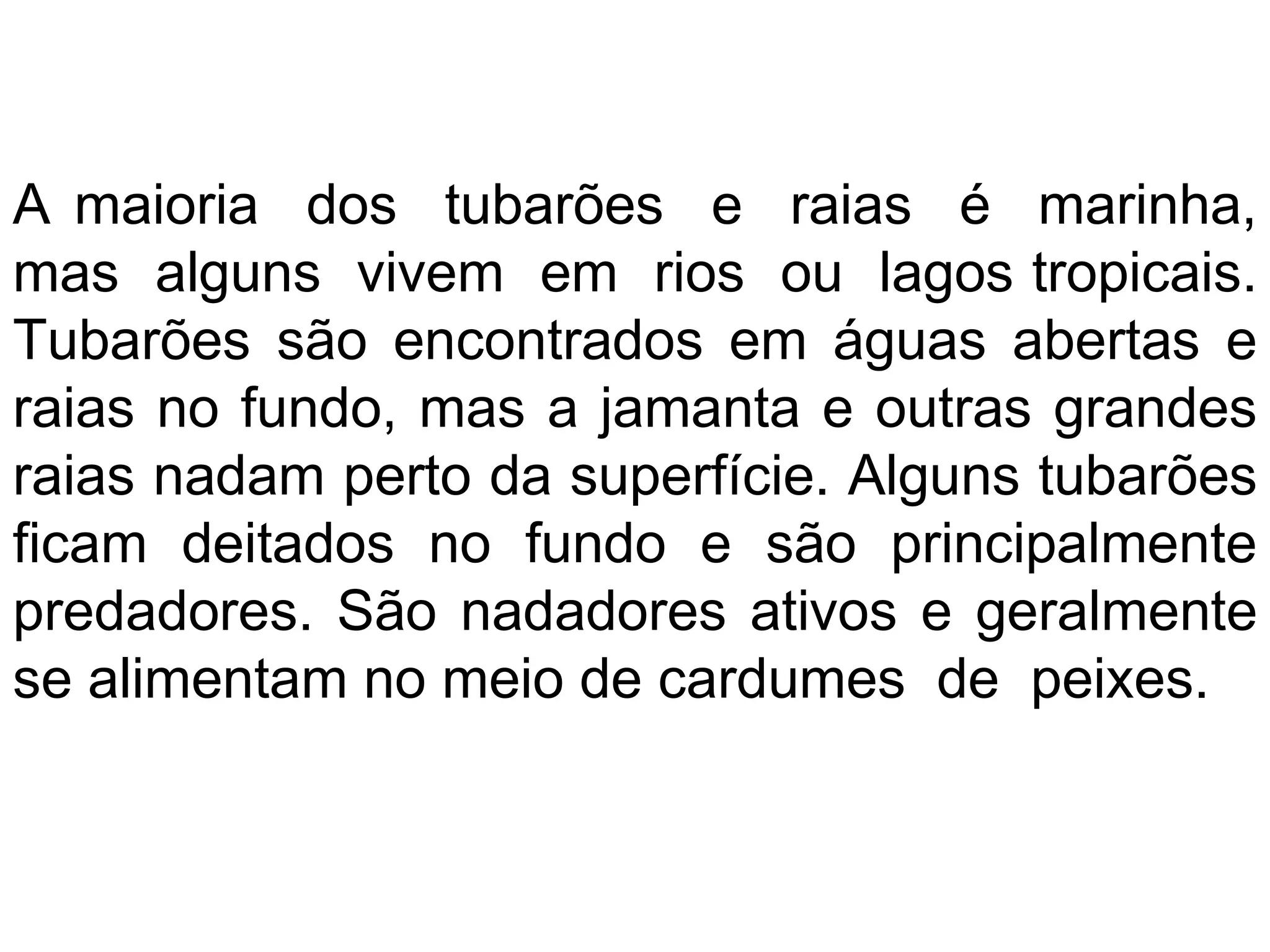 A maioria dos tubarões e raias é marinha,
mas alguns vivem em rios ou lagos tropicais.
Tubarões são encontrados em águas abertas e
raias no fundo, mas a jamanta e outras grandes
raias nadam perto da superfície. Alguns tubarões
ficam deitados no fundo e são principalmente
predadores. São nadadores ativos e geralmente
se alimentam no meio de cardumes de peixes.
 