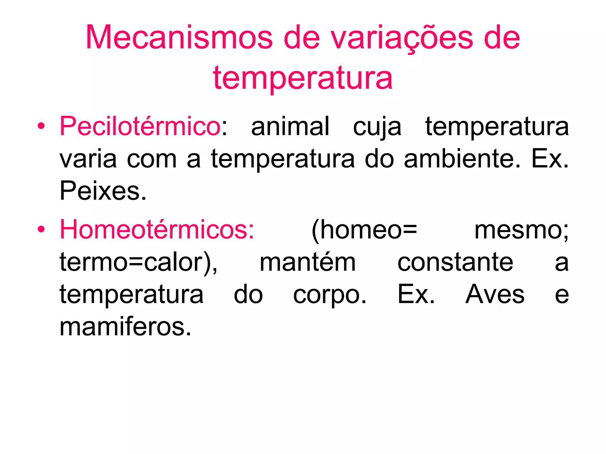 Mecanismos de variações de
temperatura
• Pecilotérmico: animal cuja temperatura
varia com a temperatura do ambiente. Ex.
Peixes.
• Homeotérmicos: (homeo= mesmo;
termo=calor), mantém constante a
temperatura do corpo. Ex. Aves e
mamiferos.
 