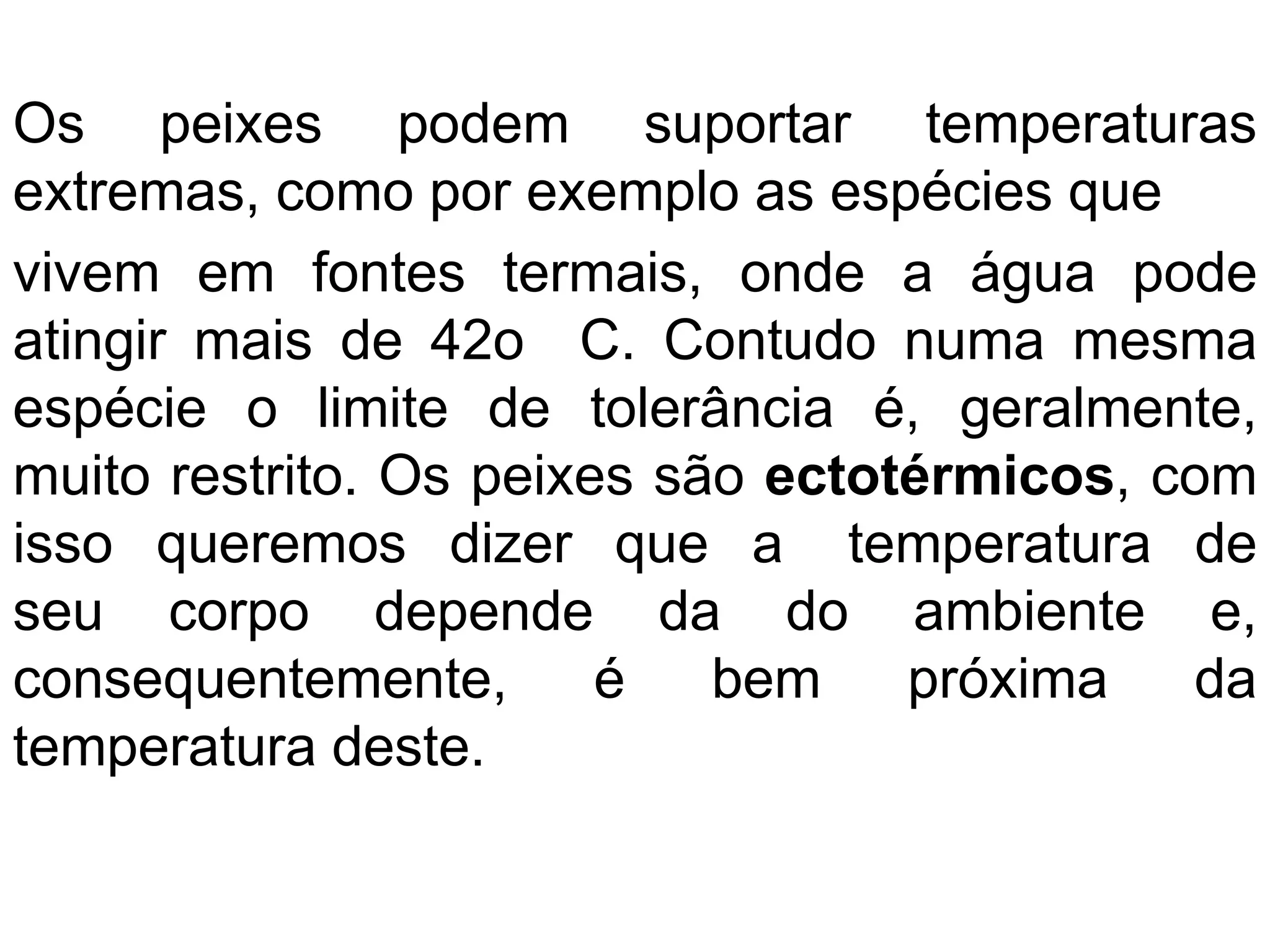 Os peixes podem suportar temperaturas
extremas, como por exemplo as espécies que
vivem em fontes termais, onde a água pode
atingir mais de 42o C. Contudo numa mesma
espécie o limite de tolerância é, geralmente,
muito restrito. Os peixes são ectotérmicos, com
isso queremos dizer que a temperatura de
seu corpo depende da do ambiente e,
consequentemente, é bem próxima da
temperatura deste.
 