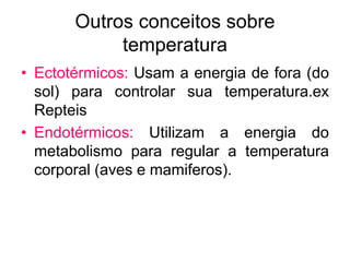 Outros conceitos sobre
temperatura
• Ectotérmicos: Usam a energia de fora (do
sol) para controlar sua temperatura.ex
Repteis
• Endotérmicos: Utilizam a energia do
metabolismo para regular a temperatura
corporal (aves e mamiferos).
 