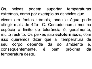 Os peixes podem suportar temperaturas
extremas, como por exemplo as espécies que
vivem em fontes termais, onde a água pode
atingir mais de 42o C. Contudo numa mesma
espécie o limite de tolerância é, geralmente,
muito restrito. Os peixes são ectotérmicos, com
isso queremos dizer que a temperatura de
seu corpo depende da do ambiente e,
consequentemente, é bem próxima da
temperatura deste.
 