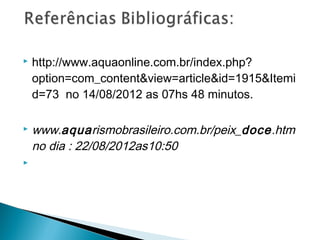    http://www.aquaonline.com.br/index.php?
    option=com_content&view=article&id=1915&Itemi
    d=73 no 14/08/2012 as 07hs 48 minutos.

   www.aquarismobrasileiro.com.br/peix_doce.htm
    no dia : 22/08/2012as10:50

 