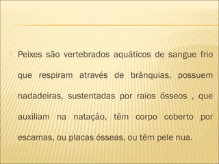    Peixes são vertebrados aquáticos de sangue frio

    que respiram através de brânquias, possuem

    nadadeiras, sustentadas por raios ósseos , que

    auxiliam na natação, têm corpo coberto por

    escamas, ou placas ósseas, ou têm pele nua.
 