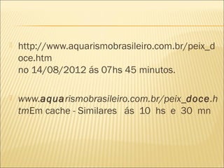    http://www.aquarismobrasileiro.com.br/peix_d
    oce.htm
    no 14/08/2012 ás 07hs 45 minutos.

   www.aquarismobrasileiro.com.br/peix_doce.h
    tmEm cache - Similares ás 10 hs e 30 mn
 