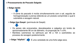 Salga rápida
• A carne do pescado é moída simultaneamente com o sal, seguida de
homogeneização e prensa obtendo-se um produto comprimido o qual é
submetido a secagem natural.
Salga tipo Gaspê (península de Gaspê)
• Os peixes são eviscerados, descabeçados e salgados em tonéis de
aproximadamente 90 cm de diâmetro, na proporção de 7 a 9%.
• Mantidos submersos na salmoura por 48 a 72h e submetidos ao
processo de secagem posteriormente.
Salga “klipfish” É uma variedade de uma forte salga seca.
Processamento de Pescado Salgado
 