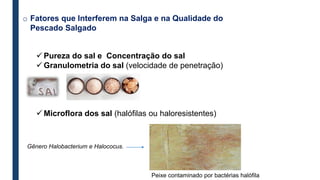 o Fatores que Interferem na Salga e na Qualidade do
Pescado Salgado
 Pureza do sal e Concentração do sal
 Granulometria do sal (velocidade de penetração)
 Microflora dos sal (halófilas ou haloresistentes)
Gênero Halobacterium e Halococus.
Peixe contaminado por bactérias halófila
 