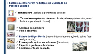 o Fatores que Interferem na Salga e na Qualidade do
Pescado Salgado
 Temperatura (acelera a penetração dos sais)
 Tamanho e espessura do musculo do peixe (quanto maior, mais
lenta é a penetração do sal)
 Agitação da salmoura
 Pele e escamas
 Estado do Rigor Mortis (menor intensidade de ação do sal na fase
de rigor mortis);
 Presença de açúcar na salmoura (desidrata);
 Espécie e gordura subcutânea;
 Empilhamento do pescado.
 