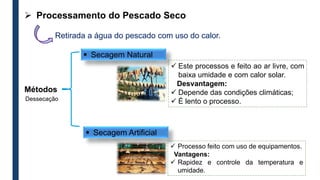  Secagem Natural
 Secagem Artificial
 Processo feito com uso de equipamentos.
Vantagens:
 Rapidez e controle da temperatura e
umidade.
 Este processos e feito ao ar livre, com
baixa umidade e com calor solar.
Desvantagem:
 Depende das condições climáticas;
 É lento o processo.
Retirada a água do pescado com uso do calor.
 Processamento do Pescado Seco
Métodos
Dessecação
 