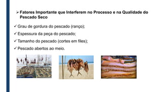 Fatores Importante que Interferem no Processo e na Qualidade do
Pescado Seco
 Grau de gordura do pescado (ranço);
 Espessura da peça do pescado;
 Tamanho do pescado (cortes em files);
 Pescado abertos ao meio.
 