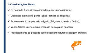 Considerações Finais
 O Pescado é um alimento importante de valor nutricional;
 Qualidade da matéria-prima (Boas Práticas de Higiene);
 Processamento de pescado salgado (Salga seca, mista e úmida);
 Vários fatores interferem no processo de salga no pescado;
 Processamento do pescado seco (secagem natural e secagem artificial).
 