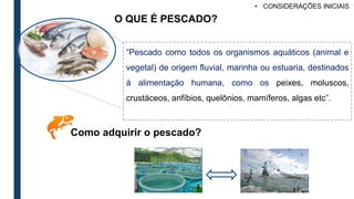 O QUE É PESCADO?
“Pescado como todos os organismos aquáticos (animal e
vegetal) de origem fluvial, marinha ou estuaria, destinados
à alimentação humana, como os peixes, moluscos,
crustáceos, anfíbios, quelônios, mamíferos, algas etc”.
Como adquirir o pescado?
• CONSIDERAÇÕES INICIAIS
 