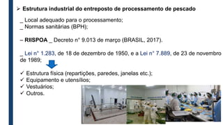  Estrutura industrial do entreposto de processamento de pescado
_ Local adequado para o processamento;
_ Normas sanitárias (BPH);
– RIISPOA _ Decreto n° 9.013 de março (BRASIL, 2017).
_ Lei n° 1.283, de 18 de dezembro de 1950, e a Lei n° 7.889, de 23 de novembro
de 1989;
 Estrutura física (repartições, paredes, janelas etc.);
 Equipamento e utensílios;
 Vestuários;
 Outros.
 