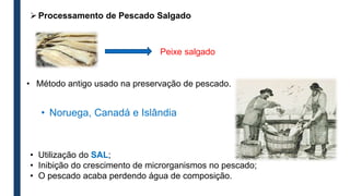 • Método antigo usado na preservação de pescado.
• Utilização do SAL;
• Inibição do crescimento de microrganismos no pescado;
• O pescado acaba perdendo água de composição.
• Noruega, Canadá e Islândia
Peixe salgado
Processamento de Pescado Salgado
 