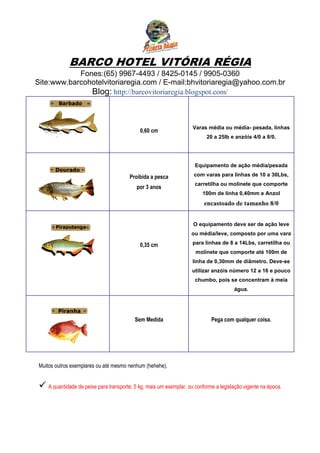 BARCO HOTEL VITÓRIA RÉGIA
            Fones:(65) 9967-4493 / 8425-0145 / 9905-0360
Site:www.barcohotelvitoriaregia.com / E-mail:bhvitoriaregia@yahoo.com.br
               Blog: http://barcovitoriaregia.blogspot.com/



                                                                      Varas média ou média- pesada, linhas
                                              0,60 cm
                                                                            20 a 25lb e anzóis 4/0 a 8/0.




                                                                       Equipamento de ação média/pesada

                                         Proibida a pesca             com varas para linhas de 10 a 30Lbs,
                                                                      carretilha ou molinete que comporte
                                            por 3 anos
                                                                          100m de linha 0,40mm e Anzol
                                                                           encastoado de tamanho 8/0


                                                                      O equipamento deve ser de ação leve
                                                                     ou média/leve, composto por uma vara

                                              0,35 cm                para linhas de 8 a 14Lbs, carretilha ou
                                                                       molinete que comporte até 100m de
                                                                     linha de 0,30mm de diâmetro. Deve-se
                                                                     utilizar anzóis número 12 a 16 e pouco
                                                                       chumbo, pois se concentram à meia
                                                                                        água.




                                           Sem Medida                         Pega com qualquer coisa.




 Muitos outros exemplares ou até mesmo nenhum (hehehe).


     A quantidade de peixe para transporte: 5 kg, mais um exemplar, ou conforme a legislação vigente na época.
 