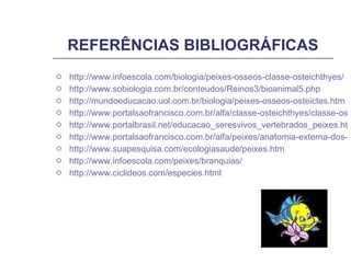 REFERÊNCIAS BIBLIOGRÁFICAS http://www.infoescola.com/biologia/peixes-osseos-classe-osteichthyes/ http://www.sobiologia.com.br/conteudos/Reinos3/bioanimal5.php http://mundoeducacao.uol.com.br/biologia/peixes-osseos-osteictes.htm http://www.portalsaofrancisco.com.br/alfa/classe-osteichthyes/classe-osteichthyes-1.php http://www.portalbrasil.net/educacao_seresvivos_vertebrados_peixes.htm http://www.portalsaofrancisco.com.br/alfa/peixes/anatomia-externa-dos-peixes-osseos.php http://www.suapesquisa.com/ecologiasaude/peixes.htm http://www.infoescola.com/peixes/branquias/ http:// www.ciclideos.com/especies.html 