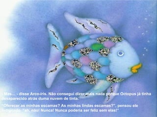 - Mas… - disse Arco-íris. Não consegui dizer mais nada porque Octopus já tinha desaparecido atrás duma nuvem de tinta. “ Oferecer as minhas escamas? As minhas lindas escamas?”, pensou ele indignado. “ah, não! Nunca! Nunca poderia ser feliz sem elas!” 