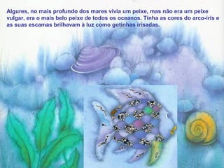 Algures, no mais profundo dos mares vivia um peixe, mas não era um peixe
vulgar, era o mais belo peixe de todos os oceanos. Tinha as cores do arco-íris e
as suas escamas brilhavam à luz como gotinhas irisadas.
 