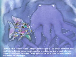 - Estava à tua espera - disse Octopus com voz grave – as ondas contaram-me a
tua história. Escuta bem o meu conselho: a cada peixe que te pedir oferece
uma das tuas belas escamas. Deixarás talvez de ser o mais belo dos peixes,
mas serás um peixe feliz.
 