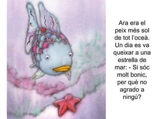 Ara era el
peix més sol
de tot l’oceà.
Un dia es va
queixar a una
estrella de
mar: - Si sóc
molt bonic,
per què no
agrado a
ningú?
 