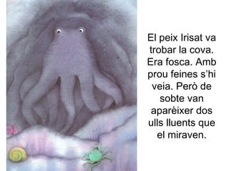 El peix Irisat va
trobar la cova.
Era fosca. Amb
prou feines s’hi
veia. Però de
sobte van
aparèixer dos
ulls lluents que
el miraven.
 