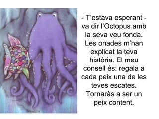 - T’estava esperant -
va dir l’Octopus amb
la seva veu fonda.
Les onades m’han
explicat la teva
història. El meu
consell és: regala a
cada peix una de les
teves escates.
Tornaràs a ser un
peix content.
 