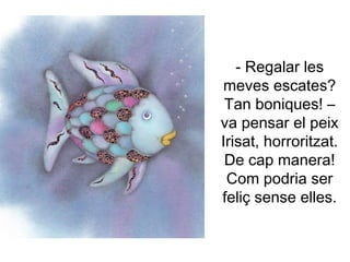 - Regalar les
meves escates?
Tan boniques! –
va pensar el peix
Irisat, horroritzat.
De cap manera!
Com podria ser
feliç sense elles.
 