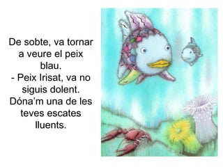De sobte, va tornar
a veure el peix
blau.
- Peix Irisat, va no
siguis dolent.
Dóna’m una de les
teves escates
lluents.
 