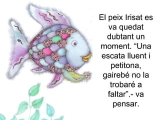 El peix Irisat es
va quedat
dubtant un
moment. “Una
escata lluent i
petitona,
gairebé no la
trobaré a
faltar”.- va
pensar.
 
