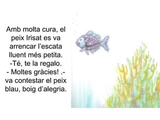 Amb molta cura, el
peix Irisat es va
arrencar l’escata
lluent més petita.
-Té, te la regalo.
- Moltes gràcies! .-
va contestar el peix
blau, boig d’alegria.
 