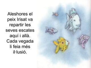 Aleshores el
peix Irisat va
repartir les
seves escates
aquí i allà.
Cada vegada
li feia més
il·lusió.
 