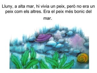 Lluny, a alta mar, hi vivia un peix, però no era un
peix com els altres. Era el peix més bonic del
mar.
 