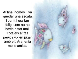 Al final només li va
quedar una escata
lluent. I era tan
feliç, com no ho
havia estat mai.
Tots els altres
peixos volien jugar
amb ell. Ara tenia
molts amics.
 