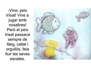 -Vine, peix
Irisat! Vine a
jugar amb
nosaltres!
Però el peix
Irisat passava
sempre de
llarg, callat i
orgullós, feia
lluir les seves
escates.
 
