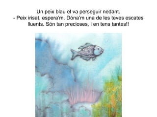 Un peix blau el va perseguir nedant.
- Peix irisat, espera’m. Dóna’m una de les teves escates
lluents. Són tan precioses, i en tens tantes!!
 