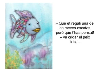 - Que et regali una de
les meves escates,
però que t’has pensat!
– va cridar el peix
irisat.
 