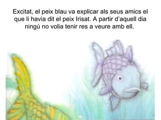 Excitat, el peix blau va explicar als seus amics el
que li havia dit el peix Irisat. A partir d’aquell dia
ningú no volia tenir res a veure amb ell.
 