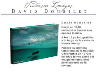 David Doubilet
Nació en 1946
comenzó a bucear con
apenas 8 años.
A los 13 ya fotografiaba
a lo largo de la costa de
Nueva Jersey.
Publicó su primera
fotografía en el National
Geographic en 1972 y
en 1976 formó parte del
equipo de fotógrafos
permanentes de la
revista.
 
