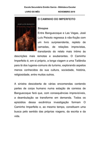 Escola Secundário Emídio Garcia - Biblioteca Escolar
LIVRO DO MÊS NOVEMBRO 2019
_______________________________________________________________
O CAMINHO DO IMPERFEITO
Sinopse
Entre Banguecoque e Las Vegas, José
Luís Peixoto regressa à não-ficção com
um livro surpreendente, repleto de
camadas, de relações imprevistas,
transitando do relato mais íntimo às
descrições mais remotas e exuberantes. O Caminho
Imperfeito é, em si próprio, a longa viagem a uma Tailândia
para lá dos lugares-comuns do turismo, explorando aspetos
menos conhecidos da sua cultura, sociedade, história,
religiosidade, entre muitos outros.
A sinistra descoberta de várias encomendas contendo
partes de corpo humano numa estação de correios de
Banguecoque fará que, com consequências imprevisíveis,
a deambulação se transforme em demanda. Todos os
episódios dessa excêntrica investigação formam O
Caminho Imperfeito e, ao mesmo tempo, constituem uma
busca pelo sentido das próprias viagens, da escrita e da
vida.
 