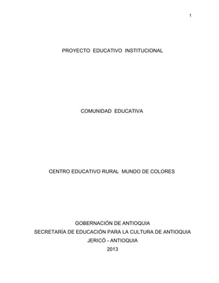 1




         PROYECTO EDUCATIVO INSTITUCIONAL




               COMUNIDAD EDUCATIVA




    CENTRO EDUCATIVO RURAL MUNDO DE COLORES




             GOBERNACIÓN DE ANTIOQUIA
SECRETARÍA DE EDUCACIÓN PARA LA CULTURA DE ANTIOQUIA
                 JERICÓ - ANTIOQUIA
                        2013
 
