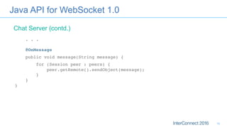 Java API for WebSocket 1.0
. . . 
 
@OnMessage
public void message(String message) {
for (Session peer : peers) { 
peer.getRemote().sendObject(message); 
} 
} 
}
Chat Server (contd.)
10
 