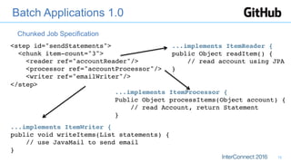 <step id="sendStatements">
<chunk item-count="3"> 
<reader ref="accountReader"/>
<processor ref="accountProcessor"/> 
<writer ref="emailWriter"/>
</step>
...implements ItemReader { 
public Object readItem() { 
// read account using JPA
}
...implements ItemProcessor {
Public Object processItems(Object account) { 
// read Account, return Statement
}
...implements ItemWriter {
public void writeItems(List statements) { 
// use JavaMail to send email
}
Batch Applications 1.0
Chunked Job Specification
15
 