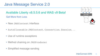 Java Message Service 2.0
•  New JMSContext interface
•  AutoCloseable JMSContext, Connection, Session, …
•  Use of runtime exceptions
•  Method chaining on JMSProducer
•  Simplified message sending
Get More from Less
Java EE 7
Available Liberty v8.5.5.6 and WAS v9 Beta!
18
 