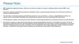 Please Note:
2
•  IBM’s statements regarding its plans, directions, and intent are subject to change or withdrawal without notice at IBM’s sole
discretion.
•  Information regarding potential future products is intended to outline our general product direction and it should not be relied on in
making a purchasing decision.
•  The information mentioned regarding potential future products is not a commitment, promise, or legal obligation to deliver any
material, code or functionality. Information about potential future products may not be incorporated into any contract.
•  The development, release, and timing of any future features or functionality described for our products remains at our sole discretion.
•  Performance is based on measurements and projections using standard IBM benchmarks in a controlled environment. The actual
throughput or performance that any user will experience will vary depending upon many factors, including considerations such as the
amount of multiprogramming in the user’s job stream, the I/O configuration, the storage configuration, and the workload processed.
Therefore, no assurance can be given that an individual user will achieve results similar to those stated here.
 