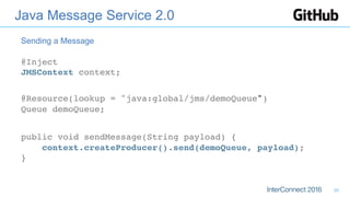 Java Message Service 2.0
@Inject 
JMSContext context;
@Resource(lookup = "java:global/jms/demoQueue") 
Queue demoQueue;
public void sendMessage(String payload) { 
context.createProducer().send(demoQueue, payload); 
}
Sending a Message
20
 