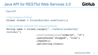 Java API for RESTful Web Services 2.0
// Get instance of Client
Client client = ClientBuilder.newClient(); 
 
// Get customer name for the shipped products
String name = client.target("../orders/{orderId}/
customer") 
.resolveTemplate("orderId", "10") 
.queryParam("shipped", "true") 
.request() 
.get(String.class);
Client API
22
 