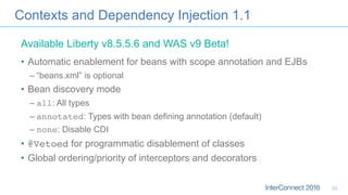 Contexts and Dependency Injection 1.1
•  Automatic enablement for beans with scope annotation and EJBs
– “beans.xml” is optional
•  Bean discovery mode
– all: All types
– annotated: Types with bean defining annotation (default)
– none: Disable CDI
•  @Vetoed for programmatic disablement of classes
•  Global ordering/priority of interceptors and decorators
Available Liberty v8.5.5.6 and WAS v9 Beta!
23
 