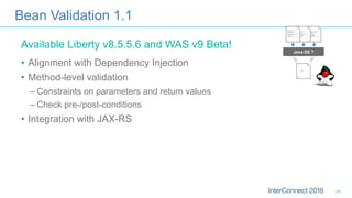 Bean Validation 1.1
•  Alignment with Dependency Injection
•  Method-level validation
– Constraints on parameters and return values
– Check pre-/post-conditions
•  Integration with JAX-RS
Java EE 7
Available Liberty v8.5.5.6 and WAS v9 Beta!
24
 