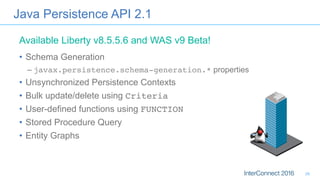 Java Persistence API 2.1
•  Schema Generation
– javax.persistence.schema-generation.* properties
•  Unsynchronized Persistence Contexts
•  Bulk update/delete using Criteria
•  User-defined functions using FUNCTION
•  Stored Procedure Query
•  Entity Graphs
Available Liberty v8.5.5.6 and WAS v9 Beta!
26
 
